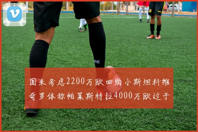 国米考虑2200万欧回购小斯坦科维奇罗体称帕莱斯特拉4000万欧过于昂贵