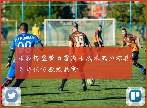 卡拉格盛赞马雷斯卡战术能力称其可与任何教练抗衡