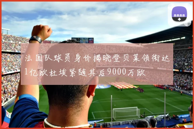 法国队球员身价揭晓登贝莱领衔达1亿欧杜埃紧随其后9000万欧
