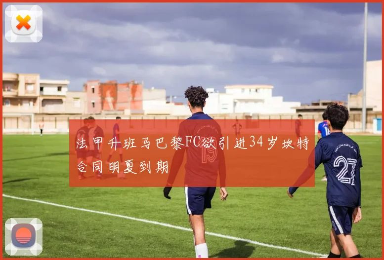 法甲升班马巴黎FC欲引进34岁坎特合同明夏到期
