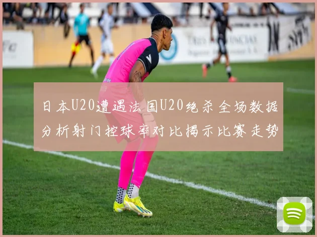 日本U20遭遇法国U20绝杀全场数据分析射门控球率对比揭示比赛走势