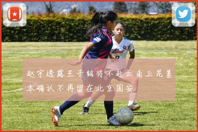 赵宇透露王子铭将不赴云南玉昆基本确认不再留在北京国安