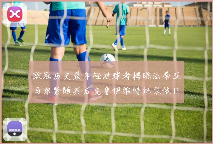 欧冠历史最年轻进球者揭晓法蒂亚马尔紧随其后克鲁伊维特纪录依旧保持
