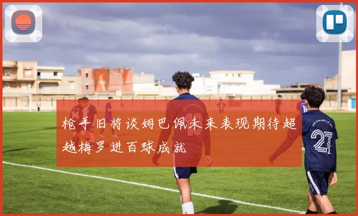 枪手旧将谈姆巴佩未来表现期待超越梅罗进百球成就