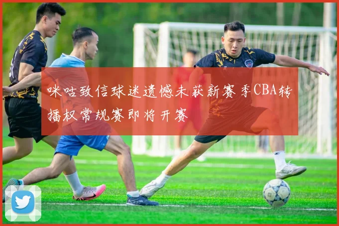 咪咕致信球迷遗憾未获新赛季CBA转播权常规赛即将开赛
