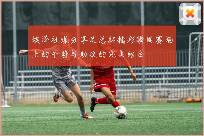 埃泽社媒分享足总杯精彩瞬间赛场上的平静与助攻的完美结合