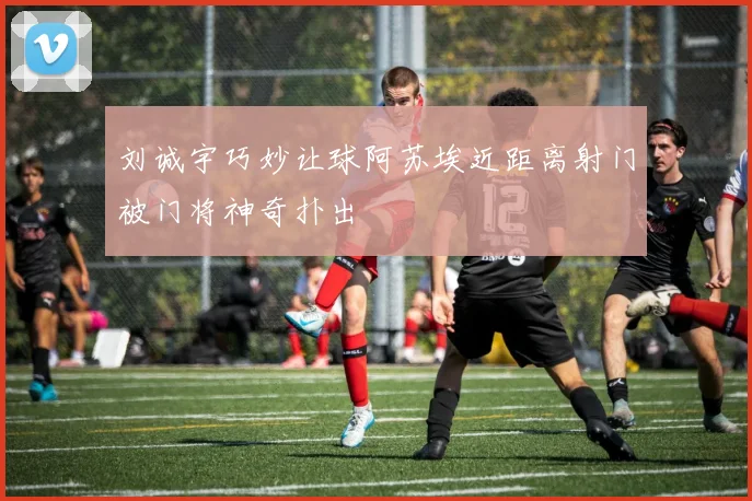 刘诚宇巧妙让球阿苏埃近距离射门被门将神奇扑出